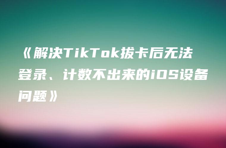 《解决TikTok拔卡后无法登录、计数不出来的iOS设备问题》