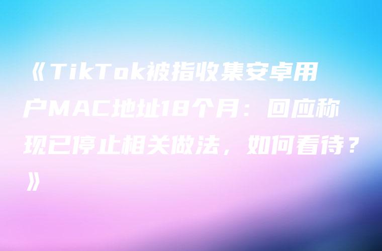 《TikTok被指收集安卓用户MAC地址18个月：回应称现已停止相关做法，如何看待？》