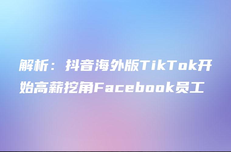 解析：抖音海外版TikTok开始高薪挖角Facebook员工
