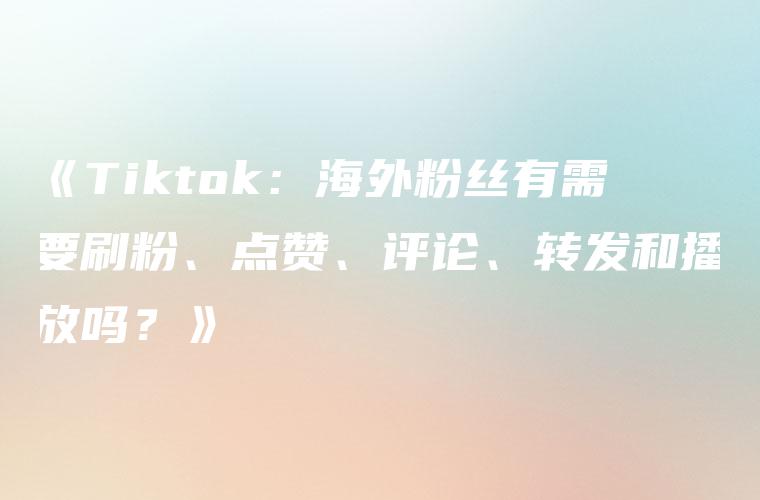 《Tiktok：海外粉丝有需要刷粉、点赞、评论、转发和播放吗？》