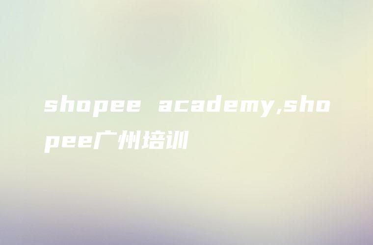 shopee academy,shopee广州培训