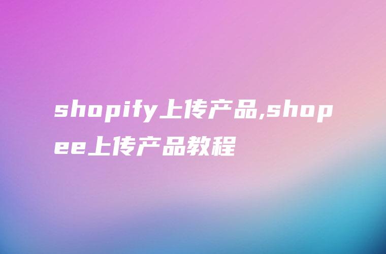 shopify上传产品,shopee上传产品教程