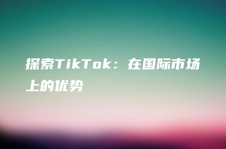探索TikTok：在国际市场上的优势