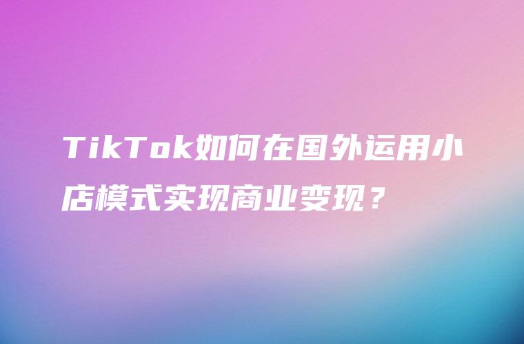 TikTok如何在国外运用小店模式实现商业变现？