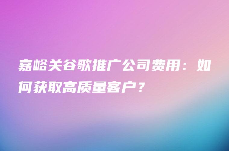 嘉峪关谷歌推广公司费用：如何获取高质量客户？