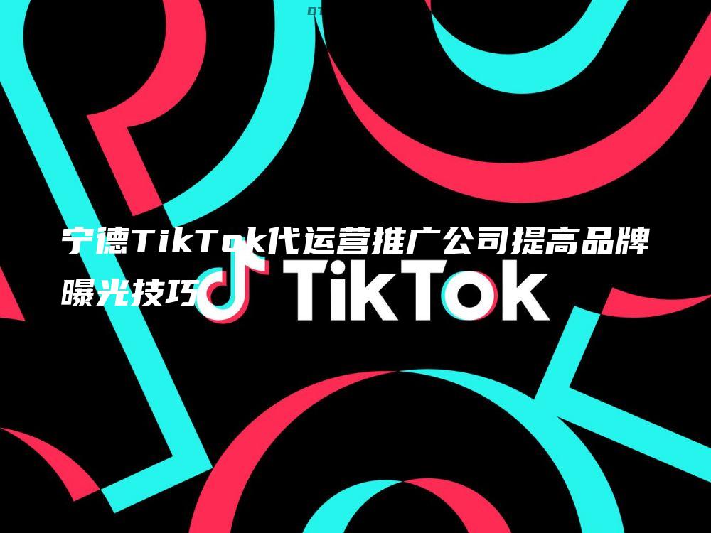 宁德TikTok代运营推广公司提高品牌曝光技巧