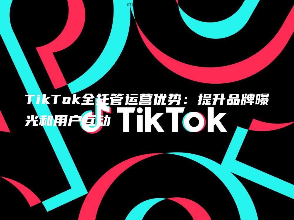 TikTok全托管运营优势：提升品牌曝光和用户互动